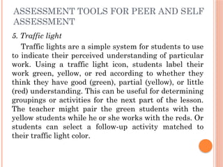ASSESSMENT TOOLS FOR PEER AND SELF
ASSESSMENT
5. Traffic light
Traffic lights are a simple system for students to use
to indicate their perceived understanding of particular
work. Using a traffic light icon, students label their
work green, yellow, or red according to whether they
think they have good (green), partial (yellow), or little
(red) understanding. This can be useful for determining
groupings or activities for the next part of the lesson.
The teacher might pair the green students with the
yellow students while he or she works with the reds. Or
students can select a follow-up activity matched to
their traffic light color.
 