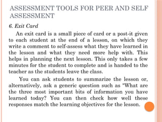 ASSESSMENT TOOLS FOR PEER AND SELF
ASSESSMENT
6. Exit Card
An exit card is a small piece of card or a post-it given
to each student at the end of a lesson, on which they
write a comment to self-assess what they have learned in
the lesson and what they need more help with. This
helps in planning the next lesson. This only takes a few
minutes for the student to complete and is handed to the
teacher as the students leave the class.
You can ask students to summarize the lesson or,
alternatively, ask a generic question such as "What are
the three most important bits of information you have
learned today? You can then check how well these
responses match the learning objectives for the lesson.
 