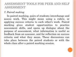 ASSESSMENT TOOLS FOR PEER AND SELF
ASSESSMENT
7. Paired making
In paired marking, pairs of students interchange and
assess work. This might mean using a rubric, or
applying success criteria to each other's work. Paired
marking gives student opportunities to practice
assessment skills, and opens up dialogue about the
purpose of assessment, what information is useful as
feedback from an assessor, and for reflection on success
criteria and what they mean. These discussions can
take place between the paired students or with the
whole class after a paired marking session.
 