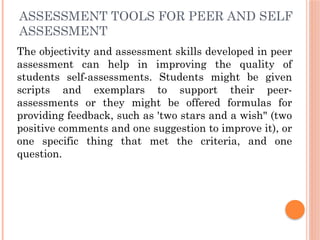 ASSESSMENT TOOLS FOR PEER AND SELF
ASSESSMENT
The objectivity and assessment skills developed in peer
assessment can help in improving the quality of
students self-assessments. Students might be given
scripts and exemplars to support their peer-
assessments or they might be offered formulas for
providing feedback, such as 'two stars and a wish" (two
positive comments and one suggestion to improve it), or
one specific thing that met the criteria, and one
question.
 