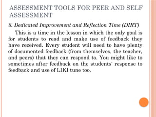 ASSESSMENT TOOLS FOR PEER AND SELF
ASSESSMENT
8. Dedicated Improvement and Reflection Time (DIRT)
This is a time in the lesson in which the only goal is
for students to read and make use of feedback they
have received. Every student will need to have plenty
of documented feedback (from themselves, the teacher,
and peers) that they can respond to. You might like to
sometimes after feedback on the students' response to
feedback and use of LIKI tune too.
 