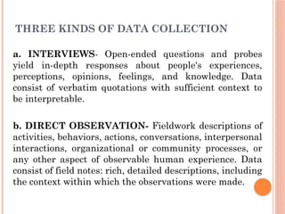 THREE KINDS OF DATA COLLECTION
a. INTERVIEWS- Open-ended questions and probes
yield in-depth responses about people's experiences,
perceptions, opinions, feelings, and knowledge. Data
consist of verbatim quotations with sufficient context to
be interpretable.
b. DIRECT OBSERVATION- Fieldwork descriptions of
activities, behaviors, actions, conversations, interpersonal
interactions, organizational or community processes, or
any other aspect of observable human experience. Data
consist of field notes: rich, detailed descriptions, including
the context within which the observations were made.
 
