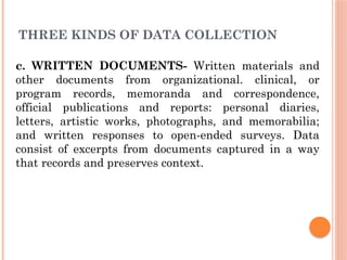 THREE KINDS OF DATA COLLECTION
c. WRITTEN DOCUMENTS- Written materials and
other documents from organizational. clinical, or
program records, memoranda and correspondence,
official publications and reports: personal diaries,
letters, artistic works, photographs, and memorabilia;
and written responses to open-ended surveys. Data
consist of excerpts from documents captured in a way
that records and preserves context.
 
