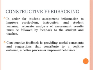 CONSTRUCTIVE FEEDBACKING
 In order for student assessment information to
improve curriculum, instruction, and student
learning, accurate analysis of assessment results
must be followed by feedback to the student and
teacher.
 Constructive feedback is providing useful comments
and suggestions that contribute to a positive
outcome, a better process or improved behaviors.
 