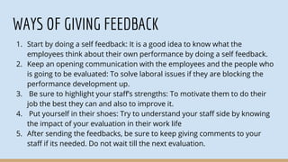 WAYS OF GIVING FEEDBACK
1. Start by doing a self feedback: It is a good idea to know what the
employees think about their own performance by doing a self feedback.
2. Keep an opening communication with the employees and the people who
is going to be evaluated: To solve laboral issues if they are blocking the
performance development up.
3. Be sure to highlight your staff’s strengths: To motivate them to do their
job the best they can and also to improve it.
4. Put yourself in their shoes: Try to understand your staff side by knowing
the impact of your evaluation in their work life
5. After sending the feedbacks, be sure to keep giving comments to your
staff if its needed. Do not wait till the next evaluation.
 