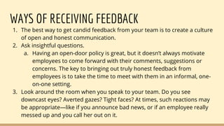 WAYS OF RECEIVING FEEDBACK
1. The best way to get candid feedback from your team is to create a culture
of open and honest communication.
2. Ask insightful questions.
a. Having an open-door policy is great, but it doesn’t always motivate
employees to come forward with their comments, suggestions or
concerns. The key to bringing out truly honest feedback from
employees is to take the time to meet with them in an informal, one-
on-one setting.
3. Look around the room when you speak to your team. Do you see
downcast eyes? Averted gazes? Tight faces? At times, such reactions may
be appropriate—like if you announce bad news, or if an employee really
messed up and you call her out on it.
 