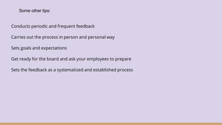 Conducts periodic and frequent feedback
Carries out the process in person and personal way
Sets goals and expectations
Get ready for the board and ask your employees to prepare
Sets the feedback as a systematized and established process
Some other tips:
 