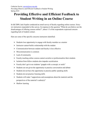 Catherine Savini, csavini@wsc.ma.edu
Providing Effective and Efficient Feedback to Student Writing
Spring 2010
Providing Effective and Efficient Feedback to
Student Writing in an Online Course
In fall 2009, Jack Szpiler conducted an email survey of faculty regarding online courses. Sixty-
six instructors responded to this survey. In response to the question “What do you believe are the
disadvantages of offering courses online?”, about 1/3 of the respondents expressed concern
regarding lack of student contact.
Here are some of the specific concerns instructors identified:
 Students lose opportunity to engage with faculty member as a mentor
 Instructor cannot build a relationship with the student
 Communication between student and faculty is less effective
 Miscommunication is common
 Lack of community
 Faculty teaching online courses cannot socialize or professionalize their students
 Isolation from fellow students also impedes socialization
 Faculty don’t get to see students “grapple with a concept, or smile”
 Students are not given the opportunity to practice conversation and debate
 Students do not have the opportunity to practice public speaking skills
 Students do not practice listening skills
 Students will make “suppositions and assumptions about the material and the
perspectives of the material’s author(s)”
 Shallow learning
 