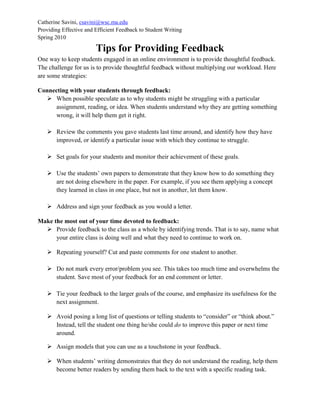 Catherine Savini, csavini@wsc.ma.edu
Providing Effective and Efficient Feedback to Student Writing
Spring 2010
Tips for Providing Feedback
One way to keep students engaged in an online environment is to provide thoughtful feedback.
The challenge for us is to provide thoughtful feedback without multiplying our workload. Here
are some strategies:
Connecting with your students through feedback:
 When possible speculate as to why students might be struggling with a particular
assignment, reading, or idea. When students understand why they are getting something
wrong, it will help them get it right.
 Review the comments you gave students last time around, and identify how they have
improved, or identify a particular issue with which they continue to struggle.
 Set goals for your students and monitor their achievement of these goals.
 Use the students’ own papers to demonstrate that they know how to do something they
are not doing elsewhere in the paper. For example, if you see them applying a concept
they learned in class in one place, but not in another, let them know.
 Address and sign your feedback as you would a letter.
Make the most out of your time devoted to feedback:
 Provide feedback to the class as a whole by identifying trends. That is to say, name what
your entire class is doing well and what they need to continue to work on.
 Repeating yourself? Cut and paste comments for one student to another.
 Do not mark every error/problem you see. This takes too much time and overwhelms the
student. Save most of your feedback for an end comment or letter.
 Tie your feedback to the larger goals of the course, and emphasize its usefulness for the
next assignment.
 Avoid posing a long list of questions or telling students to “consider” or “think about.”
Instead, tell the student one thing he/she could do to improve this paper or next time
around.
 Assign models that you can use as a touchstone in your feedback.
 When students’ writing demonstrates that they do not understand the reading, help them
become better readers by sending them back to the text with a specific reading task.
 