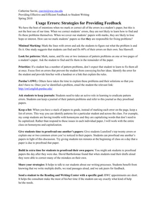 Catherine Savini, csavini@wsc.ma.edu
Providing Effective and Efficient Feedback to Student Writing
Spring 2010
Usage Errors: Strategies for Providing Feedback
We have the best of intentions when we mark or correct all of the errors in a student’s paper, but this is
not the best use of our time. When we correct students’ errors, they are not likely to learn how to find and
fix these problems themselves. When we cover our students’ papers with marks, they are likely to lose
hope or interest. How can we mark students’ papers so that they are responsible for fixing problems?
Minimal Marking: Mark the lines with errors and ask the students to figure out what the problem is and
fix it. One study suggests that students can find and fix 60% of their errors on their own. See Haswell.
Look for patterns: Mark, name, and fix one or two instances of pattern problems on one or two pages of
a student’s paper. Ask the student to find and fix them in the remainder of the paper.
Prioritize: If a student has a number of pattern problems, don’t expect that student to learn to fix them all
at once. Focus first on errors that prevent the student from conveying his/her ideas. Identify the error for
the student and provide him/her with a handout or a link that explain the rules.
Purdue’s OWL: Others have taken the time to explain these problems and their solutions so that you
don’t have to. Once you’ve identified a problem, email the student the relevant link:
http://owl.english.purdue.edu/
Ask students to keep journals: Students need to take an active role in learning to eradicate pattern
errors. Students can keep a journal of their pattern problems and refer to this journal as they proofread
papers.
Keep a list: When you have a stack of papers to grade, instead of marking each error on the page, keep a
list of errors. This way you can identify patterns for a particular student and across the class. For example,
my comp students are having trouble with homonyms and they are capitalizing words that don’t need to
be capitalized. Rather than respond to these issues in each individual paper, I will work with the entire
class on homonyms and capitalization.
Give students time to proofread one another’s papers: Give students Lunsford’s top twenty errors or
explain one or two common errors you’ve noticed in their papers. Students can proofread one another’s
papers in light of this discussion. Try giving students ten minutes at the beginning of class on a day that a
paper is due to proofread that paper.
Build in extra time for students to proofread their own papers: You might ask students to proofread
papers the day after they were due. David Bartholomae found that when students read their drafts aloud
they were able to correct many of the mistakes on their own.
Share your strategies: It helps to talk to our students about our writing processes. Students benefit from
knowing that we write multiple drafts, we read passages aloud, and we ask peers for feedback.
Send a student to the Reading and Writing Center with a specific goal: RWC appointments are short.
It helps the consultant make the most of his/her time if the student can say exactly what kind of help
he/she needs.
 