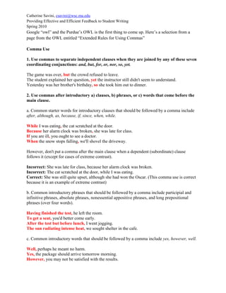 Catherine Savini, csavini@wsc.ma.edu
Providing Effective and Efficient Feedback to Student Writing
Spring 2010
Google “owl” and the Purdue’s OWL is the first thing to come up. Here’s a selection from a
page from the OWL entitled “Extended Rules for Using Commas”
Comma Use
1. Use commas to separate independent clauses when they are joined by any of these seven
coordinating conjunctions: and, but, for, or, nor, so, yet.
The game was over, but the crowd refused to leave.
The student explained her question, yet the instructor still didn't seem to understand.
Yesterday was her brother's birthday, so she took him out to dinner.
2. Use commas after introductory a) clauses, b) phrases, or c) words that come before the
main clause.
a. Common starter words for introductory clauses that should be followed by a comma include
after, although, as, because, if, since, when, while.
While I was eating, the cat scratched at the door.
Because her alarm clock was broken, she was late for class.
If you are ill, you ought to see a doctor.
When the snow stops falling, we'll shovel the driveway.
However, don't put a comma after the main clause when a dependent (subordinate) clause
follows it (except for cases of extreme contrast).
Incorrect: She was late for class, because her alarm clock was broken.
Incorrect: The cat scratched at the door, while I was eating.
Correct: She was still quite upset, although she had won the Oscar. (This comma use is correct
because it is an example of extreme contrast)
b. Common introductory phrases that should be followed by a comma include participial and
infinitive phrases, absolute phrases, nonessential appositive phrases, and long prepositional
phrases (over four words).
Having finished the test, he left the room.
To get a seat, you'd better come early.
After the test but before lunch, I went jogging.
The sun radiating intense heat, we sought shelter in the cafe.
c. Common introductory words that should be followed by a comma include yes, however, well.
Well, perhaps he meant no harm.
Yes, the package should arrive tomorrow morning.
However, you may not be satisfied with the results.
 