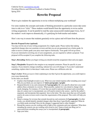 Catherine Savini, csavini@wsc.ma.edu
Providing Effective and Efficient Feedback to Student Writing
Spring 2010
Rewrite Proposal
Want to give students the opportunity to revise without multiplying your workload?
For some students the concepts and modes of thinking presented in a particular course take some
time to sink in or “click.” These students would benefit from the opportunity to revise earlier
writing assignments. It can be painful to read the same unsuccessful student paper twice, but if
the student’s work improves dramatically, it’s gratifying for both teacher and student.
Here’s one way to ensure that students genuinely revise a piece and will learn from the process:
Rewrite Proposal Letter (optional)
You may rewrite one of your writing assignments for a higher grade. Please realize that making
superficial changes does not constitute revision and that you are not guaranteed you a better grade. In
order to receive a better grade your piece must improve holistically. Your grade will not go down.
If you are interested in rewriting one of your assignments, you are required to submit a proposal. Your
proposal will be accepted if you complete the following tasks.
Step 1, Rereading: Before you begin writing you should reread the assignment sheet and your paper.
Step 2, Marginalia: Respond in the margins to my marginal comments. Please be specific in your
response. If you intend to change something, indicate how you will change it. If you don’t understand
something, explain what it is that doesn’t make sense. Please use a different color ink.
Step 3, Letter: Write persuasive letter explaining to me that if given the opportunity, you could improve
your essay dramatically.
In this letter you should:
 Explain what hindsight reveals to you. What was your initial response after rereading your essay?
Why do you think you can improve it? (intro paragraph, 1 graph)
 Respond directly to my end comments (1-3 paragraphs). Be very specific about how you could
address these comments in a rewrite. When possible, explain how you intend to change what
needs changing. For instance, if I wrote that you need to represent the project and overarching
idea of a source you’ve incorporated, you will need to return to the source, read for the author’s
argument, and incorporate that argument here in the letter. This does mean that you will actually
need to do some revision work to meet the requirements of the proposal. This work will help you
rewrite.
 Detail a strategy for revision that extends beyond my end comments (1-2 paragraphs). In other
words, you should identify intended changes other than those I specifically suggested. What do
you think needs rewriting? How do the changes I suggested lead to other changes?
 Reread the sources you are working with in light of my comments and your argument. What does
rereading the sources you are working with reveal to you? Name at least one thing you’ve
uncovered from rereading the essays you’ve incorporated. (1 paragraph)
 Sign your letter.
 