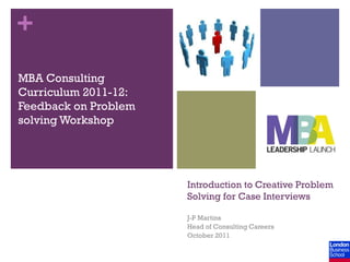 +
MBA Consulting
Curriculum 2011-12:
Feedback on Problem
solving Workshop




                      Introduction to Creative Problem
                      Solving for Case Interviews

                      J-P Martins
                      Head of Consulting Careers
                      October 2011
 