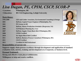 6/4/2014
Lisa Dugan, PE, CPIM, CSCP, SCOR-P
• Location: Wilmington, DE
• Education: BS Civil Engineering, Lehigh University
Work History
1996-2000 GES and Golder Associates, Environmental Consulting & Design
2001 DuPont, Capital Project Engineer (Philadelphia, PA)
2001 PE License in DE
2005 DuPont, Master Production Scheduler (Deepwater, NJ)
2006 SAP Business Planning Key User
2007 DuPont, Supply Chain Black Belt (Wilmington, DE)
2008 CPIM Certified
2010 Six Sigma Black Belt Certified
2011 DuPont, Business Process Consultant (Wilmington, DE)
2011 CSCP Certified
2012 Certified SCOR Professional
Responsibilities of current role
Supports supply chain process excellence through development and application of standard
evaluation tools, metrics, training and development at a Corporate, or business level.
Personal Trademark
Strong and effective team player/collaborator.
Willingness to help and resolve conflicts.
 