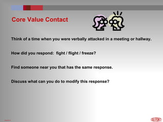 6/4/2014
Core Value Contact
Think of a time when you were verbally attacked in a meeting or hallway.
How did you respond: fight / flight / freeze?
Find someone near you that has the same response.
Discuss what can you do to modify this response?
 