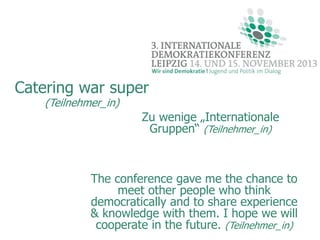 Catering war super
(Teilnehmer_in)

Zu wenige „Internationale
Gruppen“ (Teilnehmer_in)

The conference gave me the chance to
meet other people who think
democratically and to share experience
& knowledge with them. I hope we will
cooperate in the future. (Teilnehmer_in)

 