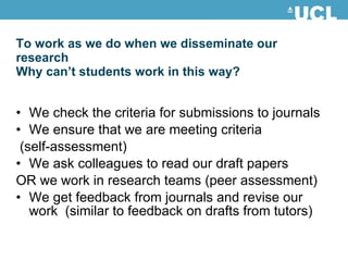 To work as we do when we disseminate our research  Why can’t students work in this way? We check the criteria for submissions to journals We ensure that we are meeting criteria (self-assessment) We ask colleagues to read our draft papers OR we work in research teams (peer assessment) We get feedback from journals and revise our work  (similar to feedback on drafts from tutors) 