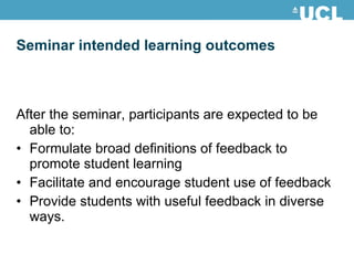 Seminar intended learning outcomes After the seminar, participants are expected to be able to: Formulate broad definitions of feedback to promote student learning Facilitate and encourage student use of feedback Provide students with useful feedback in diverse ways. 
