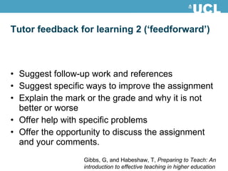 Tutor feedback for learning 2 (‘feedforward’) Suggest follow-up work and references Suggest specific ways to improve the assignment Explain the mark or the grade and why it is not better or worse Offer help with specific problems Offer the opportunity to discuss the assignment and your comments. Gibbs, G, and Habeshaw, T,  Preparing to Teach: An introduction to effective teaching in higher education 