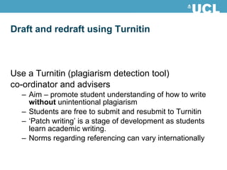 Draft and redraft using Turnitin Use a Turnitin (plagiarism detection tool)  co-ordinator and advisers Aim – promote student understanding of how to write  without  unintentional plagiarism Students are free to submit and resubmit to Turnitin ‘ Patch writing’ is a stage of development as students learn academic writing. Norms regarding referencing can vary internationally 