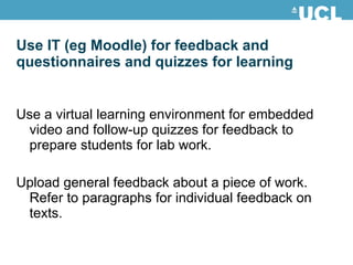 Use IT (eg Moodle) for feedback and questionnaires and quizzes for learning Use a virtual learning environment for embedded video and follow-up quizzes for feedback to prepare students for lab work. Upload general feedback about a piece of work. Refer to paragraphs for individual feedback on texts. 