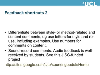 Feedback shortcuts 2 Differentiate between style- or method-related and content comments, eg use letters for style and re-use, including examples. Use numbers for comments on content. Sound-record comments. Audio feedback is well-received by students. See this JISC-funded project http://sites.google.com/site/soundsgooduk/Home 