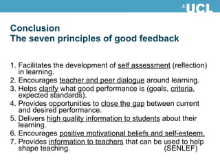 1. Facilitates the development of  self assessment  (reflection) in learning. 2. Encourages  teacher and peer dialogue  around learning. 3. Helps  clarify  what good performance is (goals,  criteria , expected standards). 4. Provides opportunities to  close the gap  between current and desired performance. 5. Delivers  high quality information to students  about their learning. 6. Encourages  positive motivational beliefs and self-esteem. 7. Provides  information to teachers  that can be used to help shape teaching. (SENLEF) Conclusion The seven principles of good feedback 