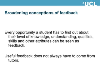 Broadening conceptions of feedback Every opportunity a student has to find out about their level of knowledge, understanding, qualities, skills and other attributes can be seen as feedback. Useful feedback does not always have to come from tutors. 