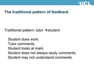 The traditional pattern of feedback Traditional pattern: tutor   student Student does work. Tutor comments. Student looks at mark. Student does not always study comments.  Student may not understand comments. 
