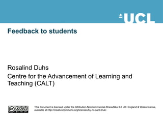 Feedback to students Rosalind Duhs Centre for the Advancement of Learning and Teaching (CALT) This document is licensed under the Attribution-NonCommercial-ShareAlike 2.0 UK: England & Wales license, available at http://creativecommons.org/licenses/by-nc-sa/2.0/uk/. 