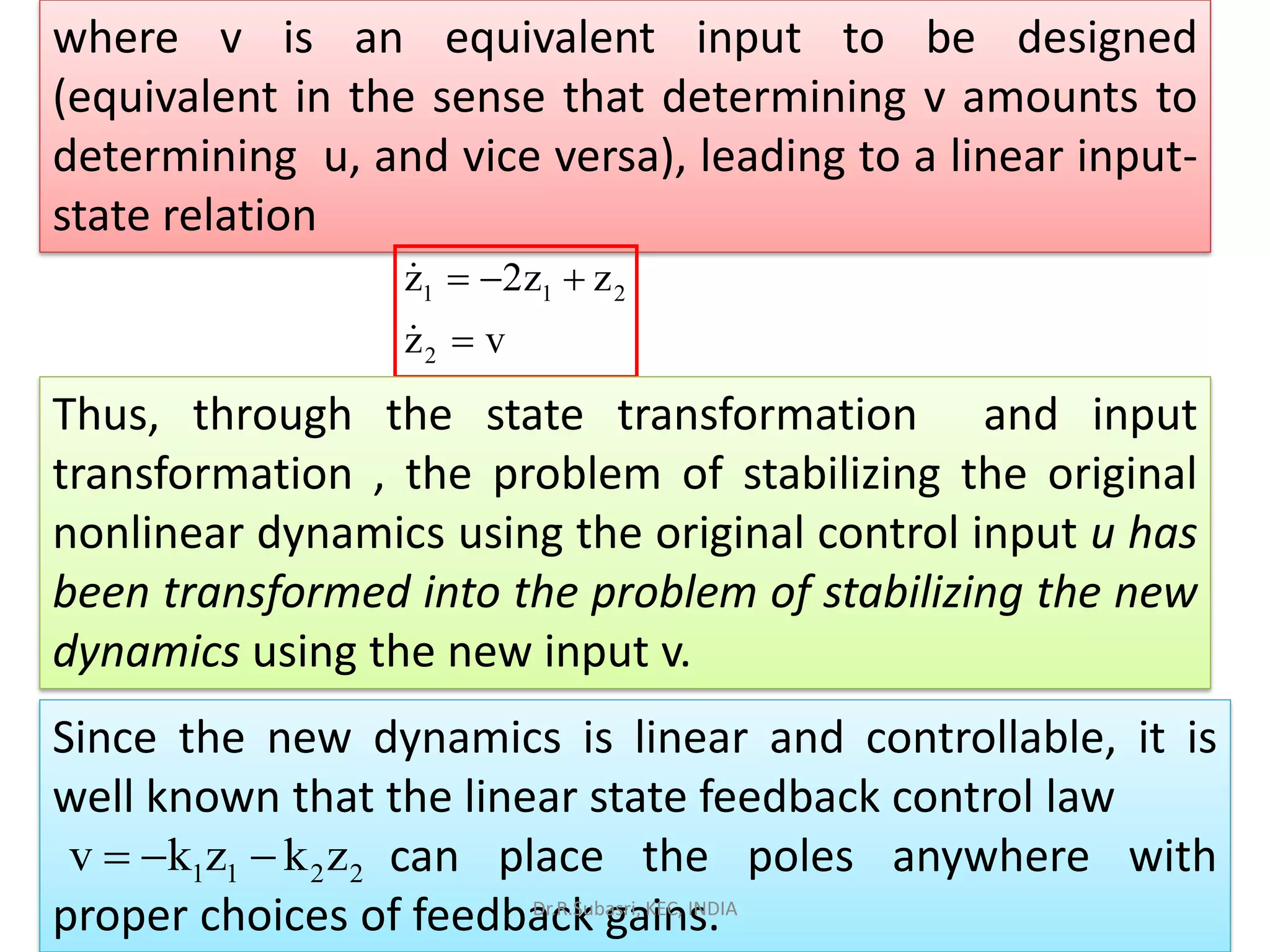 where v is an equivalent input to be designed
(equivalent in the sense that determining v amounts to
determining u, and vice versa), leading to a linear input-
state relation
1 1 2
2
z 2z z
z v
= − +
=
Thus, through the state transformation and input
transformation , the problem of stabilizing the original
nonlinear dynamics using the original control input u has
been transformed into the problem of stabilizing the new
dynamics using the new input v.
Since the new dynamics is linear and controllable, it is
well known that the linear state feedback control law
can place the poles anywhere with
proper choices of feedback gains.
1 1 2 2v k z k z= − −
Dr.R.Subasri, KEC, INDIA
 