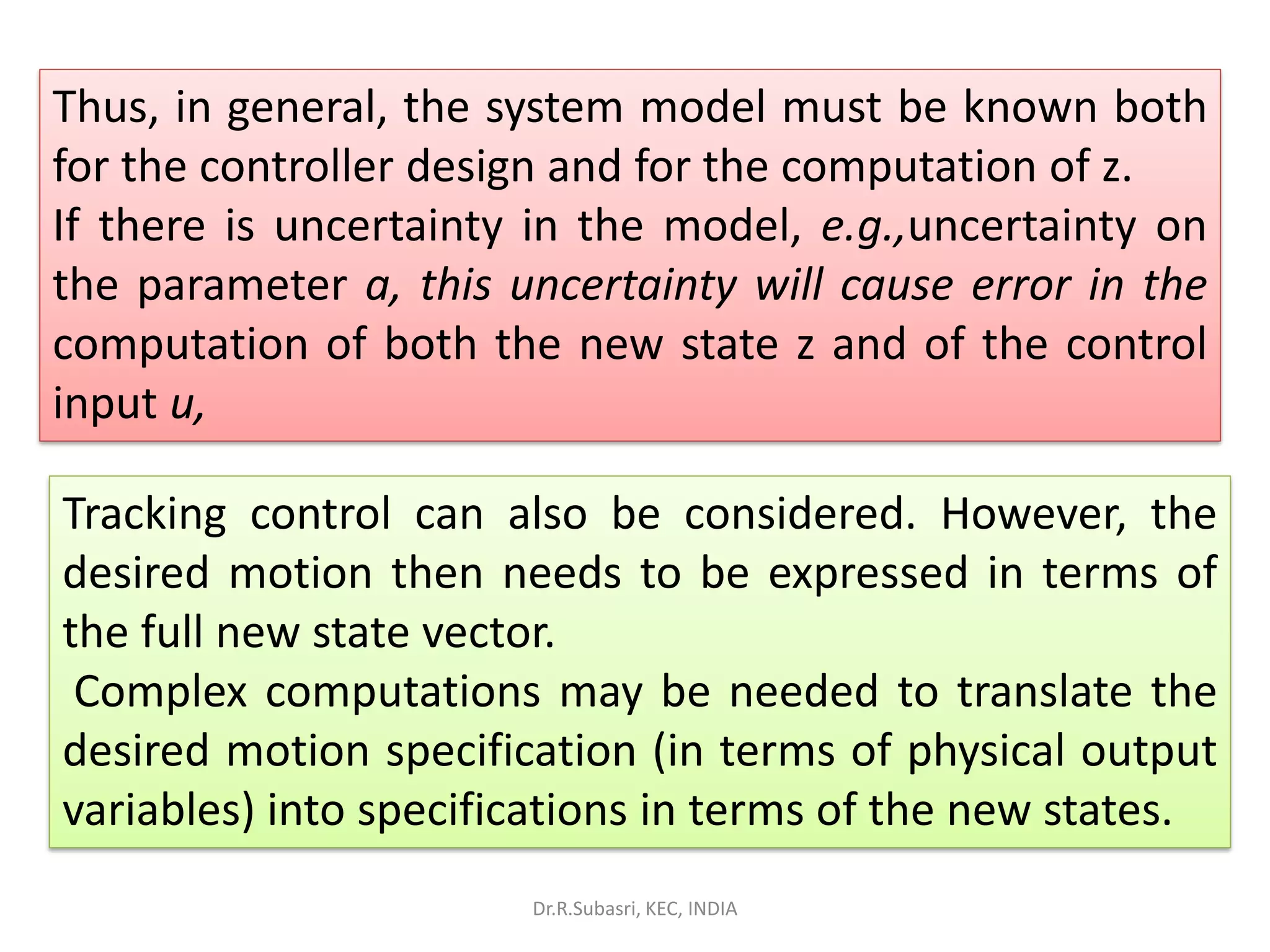 Thus, in general, the system model must be known both
for the controller design and for the computation of z.
If there is uncertainty in the model, e.g.,uncertainty on
the parameter a, this uncertainty will cause error in the
computation of both the new state z and of the control
input u,
Tracking control can also be considered. However, the
desired motion then needs to be expressed in terms of
the full new state vector.
Complex computations may be needed to translate the
desired motion specification (in terms of physical output
variables) into specifications in terms of the new states.
Dr.R.Subasri, KEC, INDIA
 
