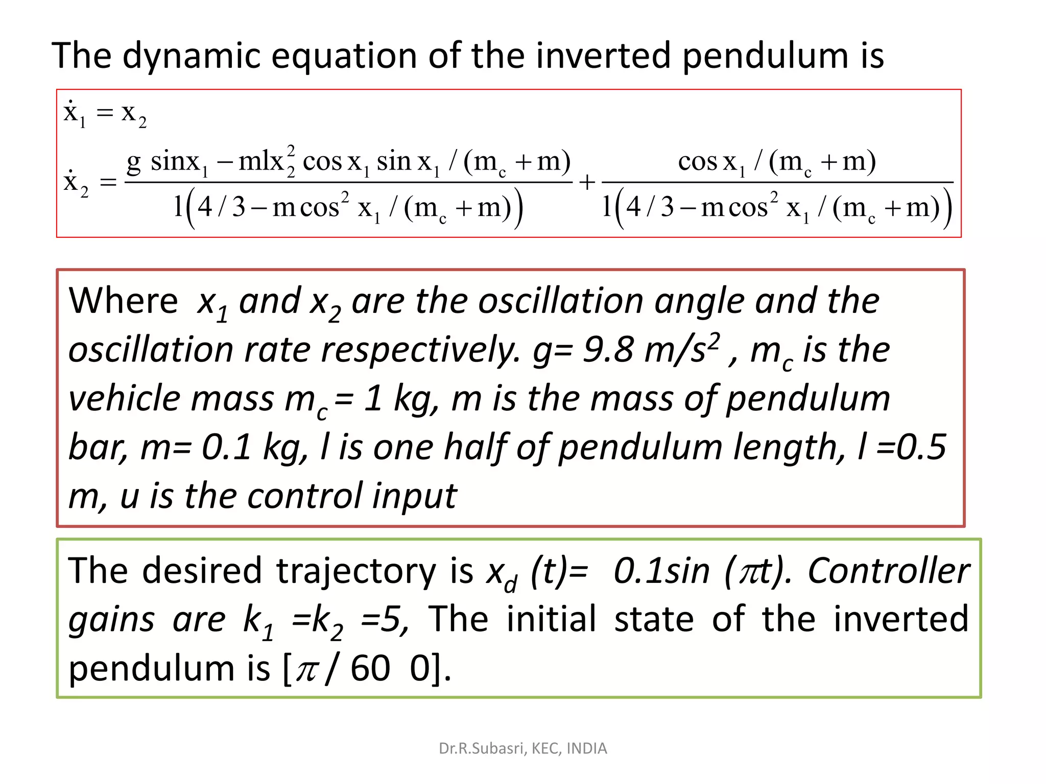The dynamic equation of the inverted pendulum is
( ) ( )
1 2
2
1 2 1 1 c 1 c
2 2 2
1 c 1 c
x x
g sinx mlx cos x sin x / (m m) cos x / (m m)
x
l 4 / 3 mcos x / (m m) l 4 / 3 mcos x / (m m)
=
− + +
= +
− + − +
Where x1 and x2 are the oscillation angle and the
oscillation rate respectively. g= 9.8 m/s2 , mc is the
vehicle mass mc = 1 kg, m is the mass of pendulum
bar, m= 0.1 kg, l is one half of pendulum length, l =0.5
m, u is the control input
The desired trajectory is xd (t)= 0.1sin (t). Controller
gains are k1 =k2 =5, The initial state of the inverted
pendulum is [ / 60 0].
Dr.R.Subasri, KEC, INDIA
 