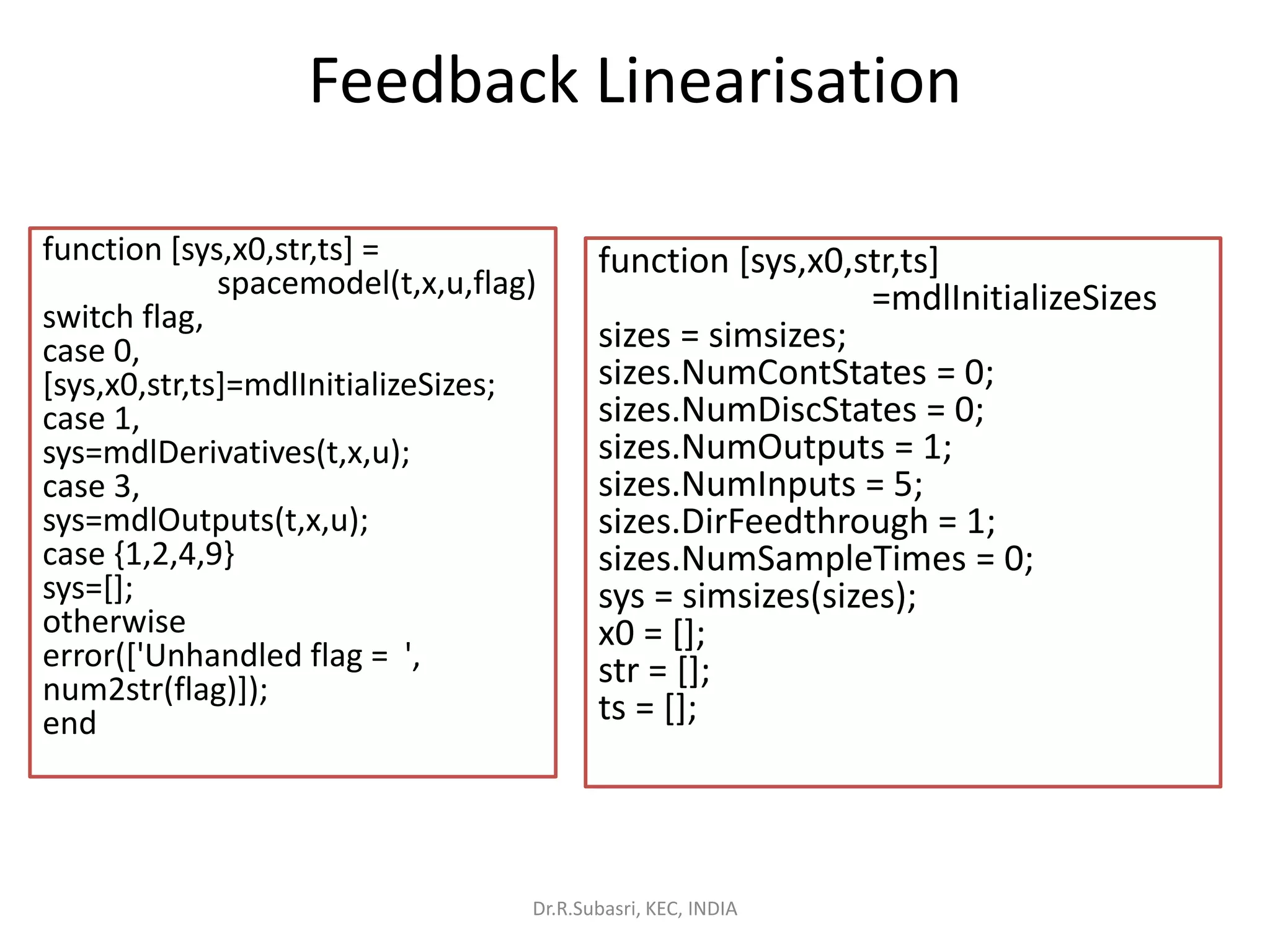 Feedback Linearisation
function [sys,x0,str,ts] =
spacemodel(t,x,u,flag)
switch flag,
case 0,
[sys,x0,str,ts]=mdlInitializeSizes;
case 1,
sys=mdlDerivatives(t,x,u);
case 3,
sys=mdlOutputs(t,x,u);
case {1,2,4,9}
sys=[];
otherwise
error(['Unhandled flag = ',
num2str(flag)]);
end
function [sys,x0,str,ts]
=mdlInitializeSizes
sizes = simsizes;
sizes.NumContStates = 0;
sizes.NumDiscStates = 0;
sizes.NumOutputs = 1;
sizes.NumInputs = 5;
sizes.DirFeedthrough = 1;
sizes.NumSampleTimes = 0;
sys = simsizes(sizes);
x0 = [];
str = [];
ts = [];
Dr.R.Subasri, KEC, INDIA
 