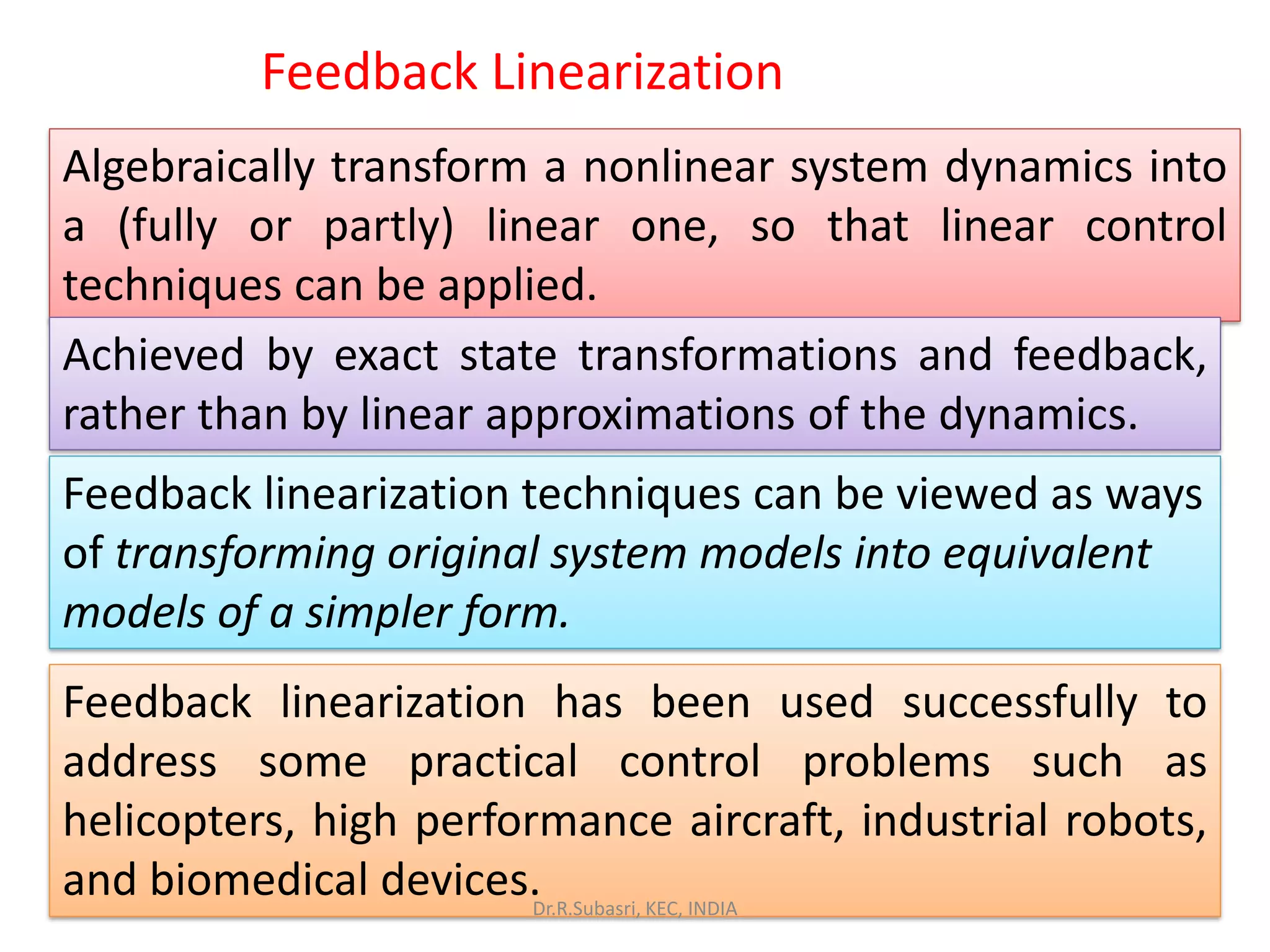 Algebraically transform a nonlinear system dynamics into
a (fully or partly) linear one, so that linear control
techniques can be applied.
Achieved by exact state transformations and feedback,
rather than by linear approximations of the dynamics.
Feedback linearization techniques can be viewed as ways
of transforming original system models into equivalent
models of a simpler form.
Feedback linearization has been used successfully to
address some practical control problems such as
helicopters, high performance aircraft, industrial robots,
and biomedical devices.
Feedback Linearization
Dr.R.Subasri, KEC, INDIA
 