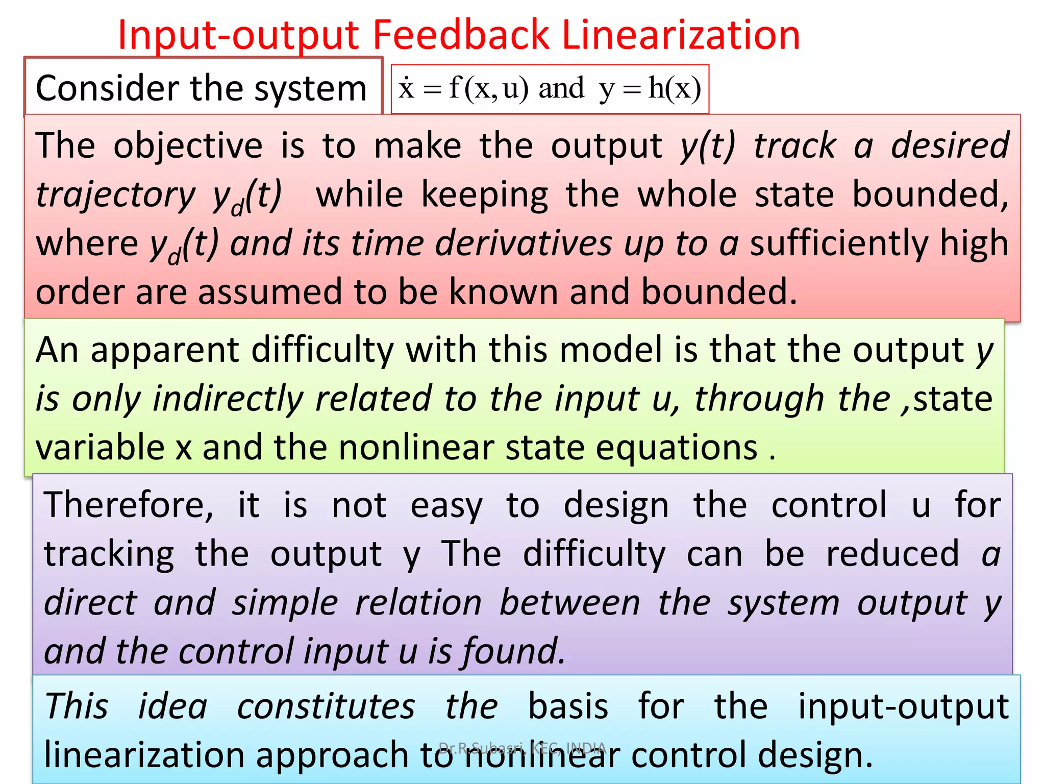 Consider the system
Input-output Feedback Linearization
The objective is to make the output y(t) track a desired
trajectory yd(t) while keeping the whole state bounded,
where yd(t) and its time derivatives up to a sufficiently high
order are assumed to be known and bounded.
An apparent difficulty with this model is that the output y
is only indirectly related to the input u, through the ,state
variable x and the nonlinear state equations .
Therefore, it is not easy to design the control u for
tracking the output y The difficulty can be reduced a
direct and simple relation between the system output y
and the control input u is found.
This idea constitutes the basis for the input-output
linearization approach to nonlinear control design.
x f(x,u) and y h(x)= =
Dr.R.Subasri, KEC, INDIA
 