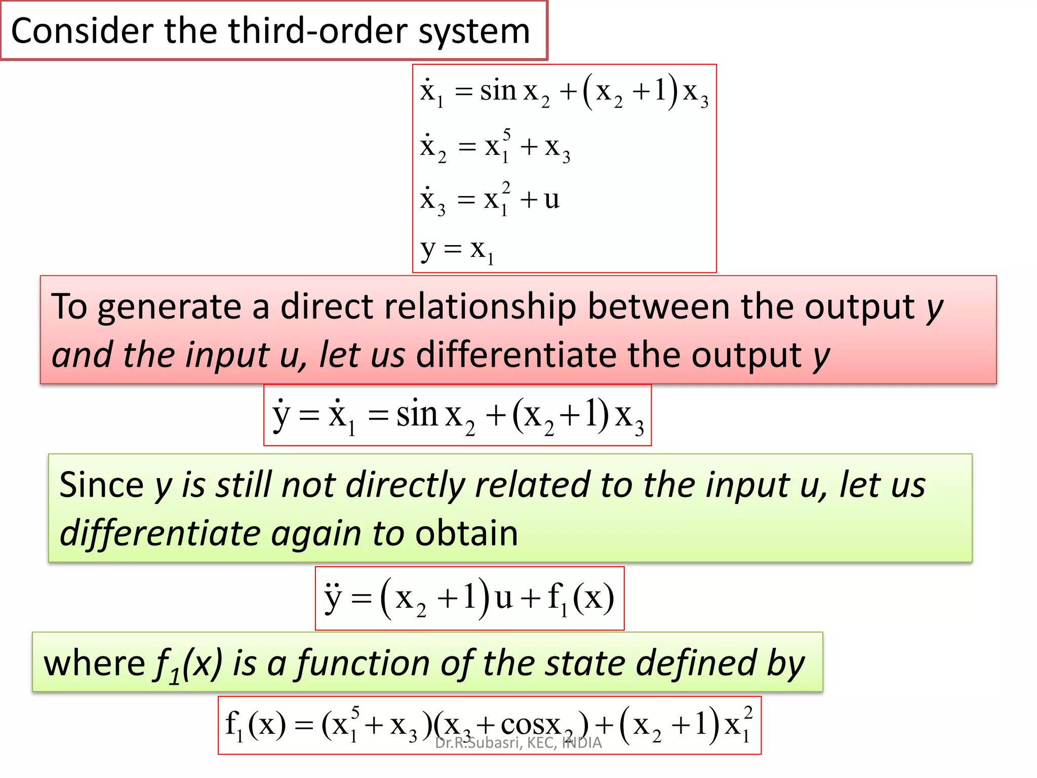 Consider the third-order system
( )1 2 2 3
5
2 1 3
2
3 1
1
x sin x x 1 x
x x x
x x u
y x
= + +
= +
= +
=
To generate a direct relationship between the output y
and the input u, let us differentiate the output y
1 2 2 3y x sinx (x 1)x= = + +
( )2 1y x 1 u f (x)= + +
where f1(x) is a function of the state defined by
( )5 2
1 1 3 3 2 2 1f (x) (x x )(x cosx ) x 1 x= + + + +
Since y is still not directly related to the input u, let us
differentiate again to obtain
Dr.R.Subasri, KEC, INDIA
 