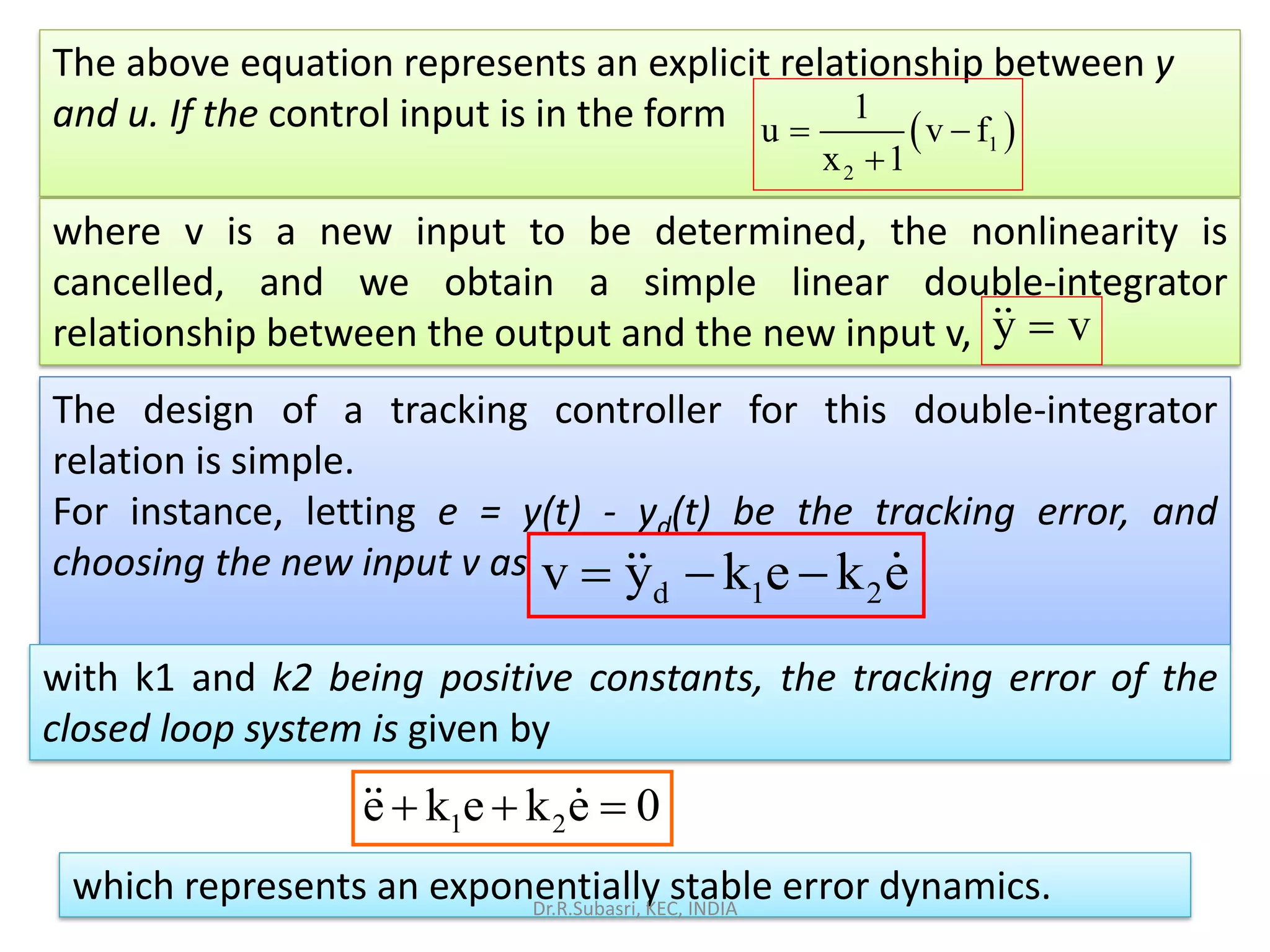 The above equation represents an explicit relationship between y
and u. If the control input is in the form ( )1
2
1
u v f
x 1
= −
+
where v is a new input to be determined, the nonlinearity is
cancelled, and we obtain a simple linear double-integrator
relationship between the output and the new input v,
The design of a tracking controller for this double-integrator
relation is simple.
For instance, letting e = y(t) - yd(t) be the tracking error, and
choosing the new input v as
with k1 and k2 being positive constants, the tracking error of the
closed loop system is given by
which represents an exponentially stable error dynamics.
d 1 2v y k e k e= − −
1 2e k e k e 0+ + =
y v=
Dr.R.Subasri, KEC, INDIA
 