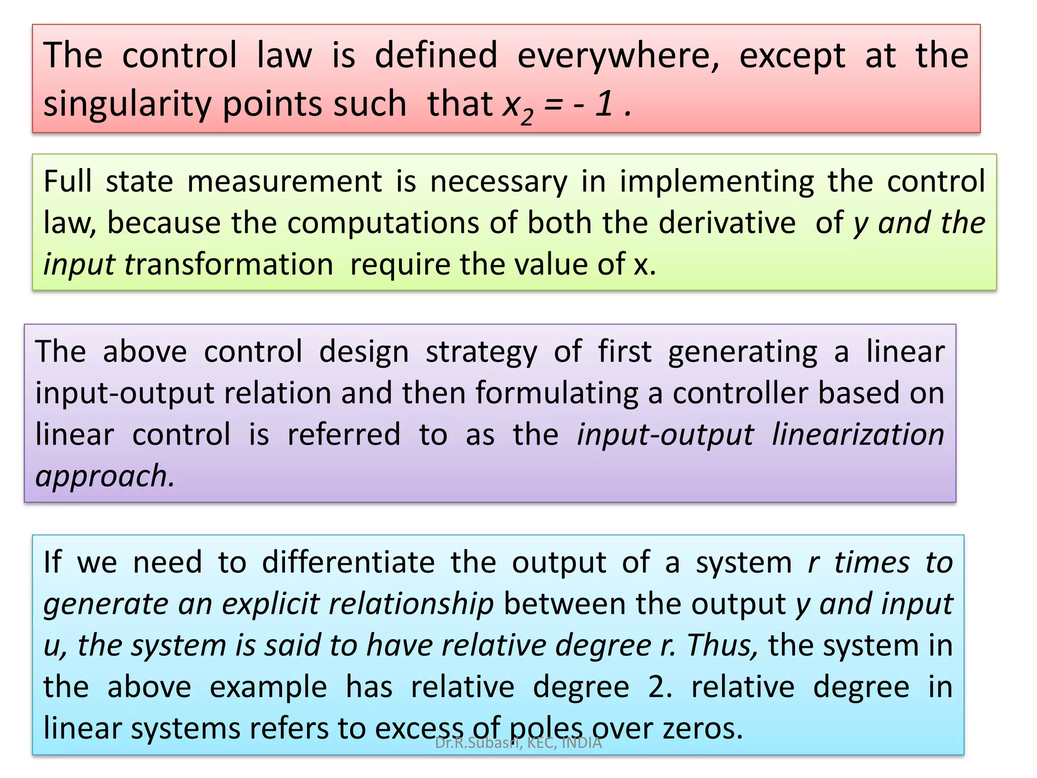 The control law is defined everywhere, except at the
singularity points such that x2 = - 1 .
Full state measurement is necessary in implementing the control
law, because the computations of both the derivative of y and the
input transformation require the value of x.
The above control design strategy of first generating a linear
input-output relation and then formulating a controller based on
linear control is referred to as the input-output linearization
approach.
If we need to differentiate the output of a system r times to
generate an explicit relationship between the output y and input
u, the system is said to have relative degree r. Thus, the system in
the above example has relative degree 2. relative degree in
linear systems refers to excess of poles over zeros.Dr.R.Subasri, KEC, INDIA
 