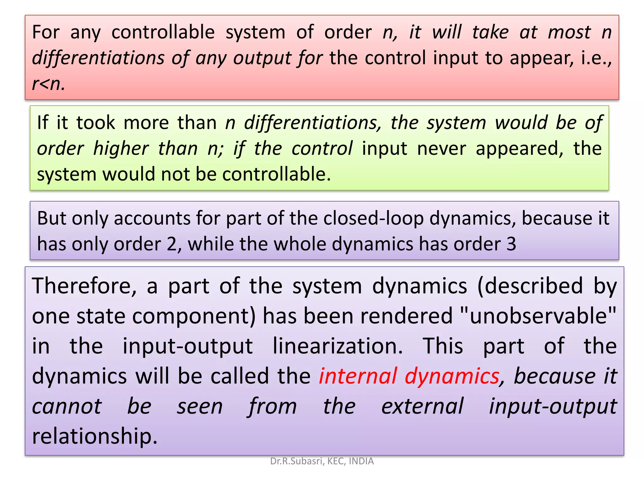 For any controllable system of order n, it will take at most n
differentiations of any output for the control input to appear, i.e.,
r<n.
If it took more than n differentiations, the system would be of
order higher than n; if the control input never appeared, the
system would not be controllable.
But only accounts for part of the closed-loop dynamics, because it
has only order 2, while the whole dynamics has order 3
Therefore, a part of the system dynamics (described by
one state component) has been rendered "unobservable"
in the input-output linearization. This part of the
dynamics will be called the internal dynamics, because it
cannot be seen from the external input-output
relationship.
Dr.R.Subasri, KEC, INDIA
 