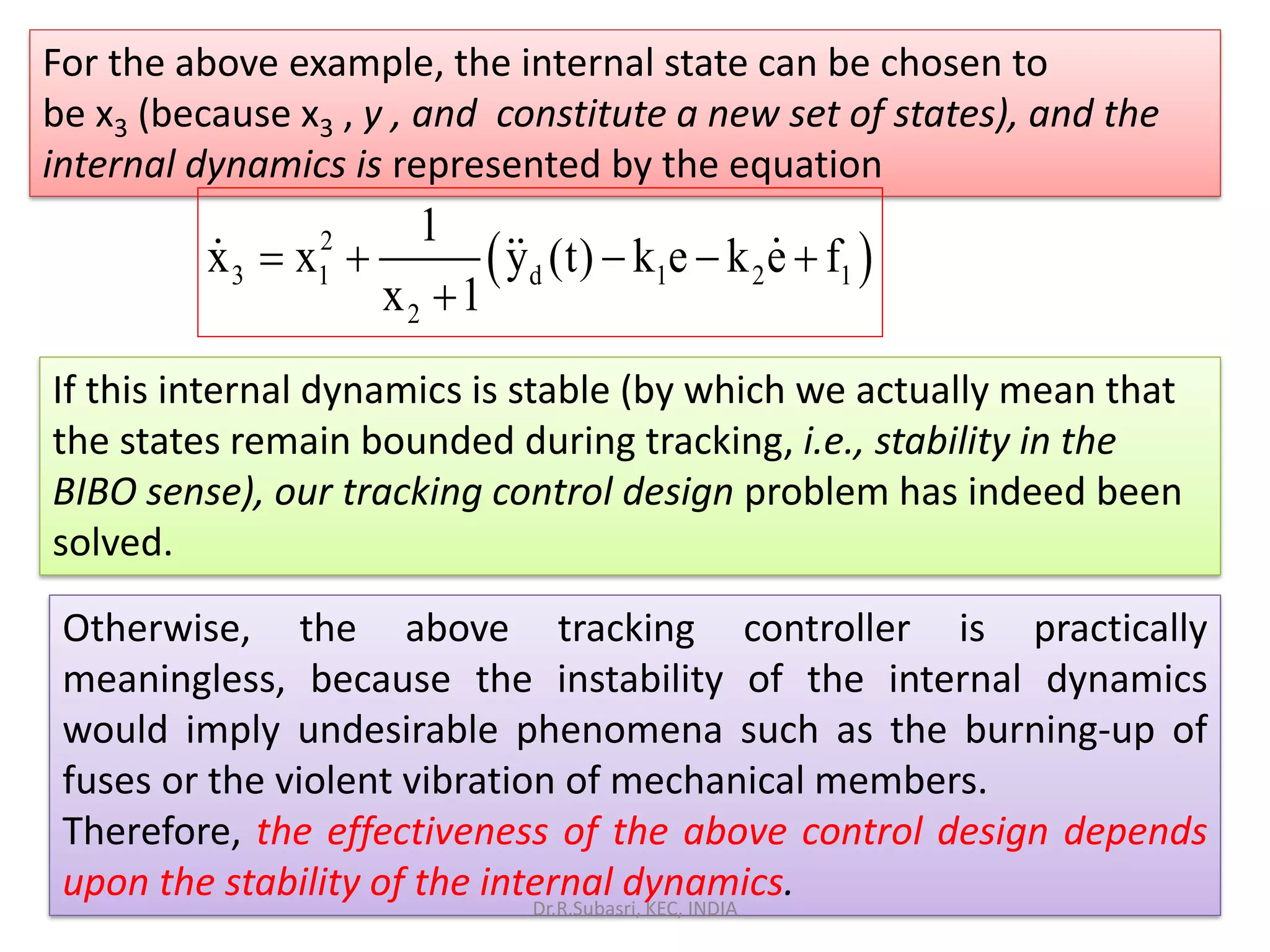 For the above example, the internal state can be chosen to
be x3 (because x3 , y , and constitute a new set of states), and the
internal dynamics is represented by the equation
y
( )2
3 1 d 1 2 1
2
1
x x y (t) k e k e f
x 1
= + − − +
+
If this internal dynamics is stable (by which we actually mean that
the states remain bounded during tracking, i.e., stability in the
BIBO sense), our tracking control design problem has indeed been
solved.
Otherwise, the above tracking controller is practically
meaningless, because the instability of the internal dynamics
would imply undesirable phenomena such as the burning-up of
fuses or the violent vibration of mechanical members.
Therefore, the effectiveness of the above control design depends
upon the stability of the internal dynamics.Dr.R.Subasri, KEC, INDIA
 