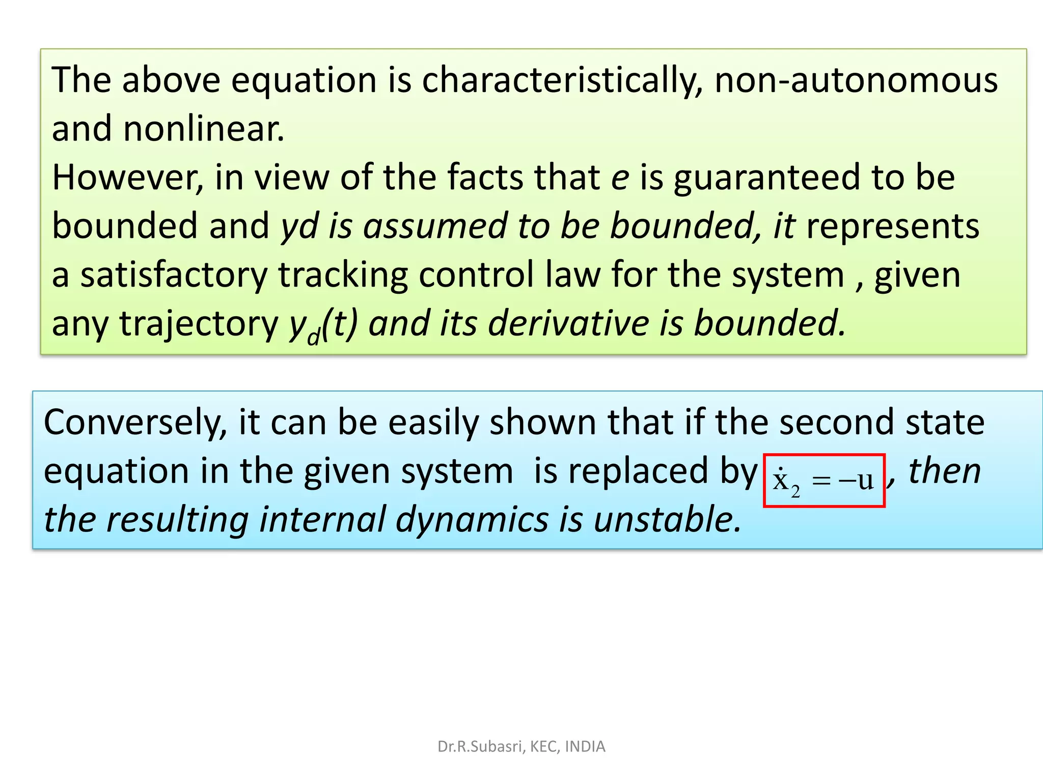 The above equation is characteristically, non-autonomous
and nonlinear.
However, in view of the facts that e is guaranteed to be
bounded and yd is assumed to be bounded, it represents
a satisfactory tracking control law for the system , given
any trajectory yd(t) and its derivative is bounded.
Conversely, it can be easily shown that if the second state
equation in the given system is replaced by , then
the resulting internal dynamics is unstable.
2x u= −
Dr.R.Subasri, KEC, INDIA
 