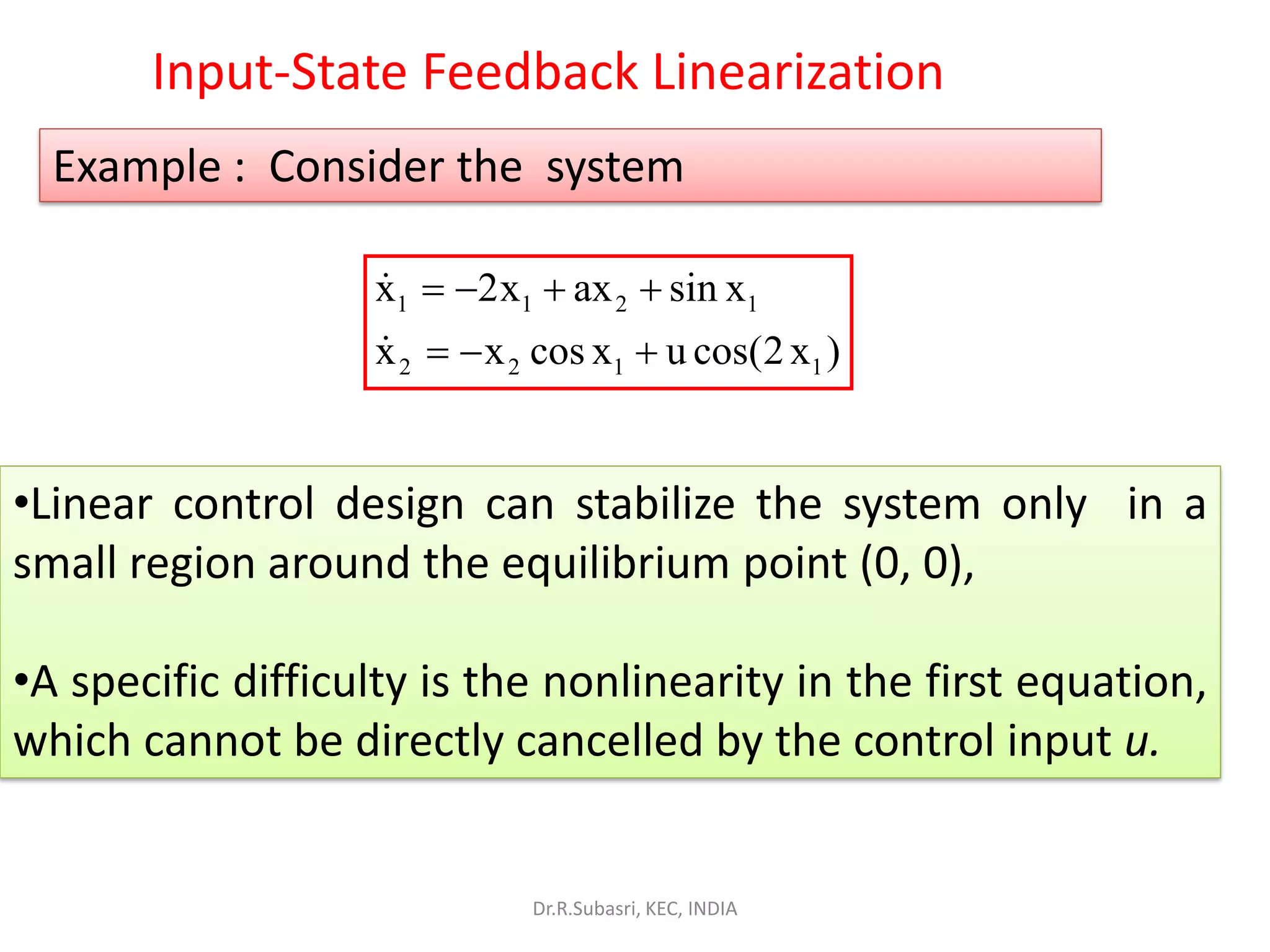•Linear control design can stabilize the system only in a
small region around the equilibrium point (0, 0),
•A specific difficulty is the nonlinearity in the first equation,
which cannot be directly cancelled by the control input u.
Example : Consider the system
1 1 2 1
2 2 1 1
x 2x ax sin x
x x cos x u cos(2x )
= − + +
= − +
Input-State Feedback Linearization
Dr.R.Subasri, KEC, INDIA
 