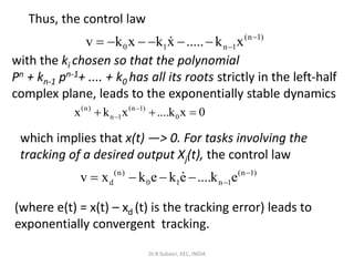 Thus, the control law
(n 1)
0 1 n 1v k x k x ..... k x −
−= − − − − −
with the ki chosen so that the polynomial
Pn + kn-1 pn-1+ .... + k0 has all its roots strictly in the left-half
complex plane, leads to the exponentially stable dynamics
which implies that x(t) —> 0. For tasks involving the
tracking of a desired output Xj(t), the control law
(where e(t) = x(t) – xd (t) is the tracking error) leads to
exponentially convergent tracking.
(n) (n 1)
n 1 0x k x ....k x 0−
−+ + =
(n) (n 1)
d 0 1 n 1v x k e k e ....k e −
−= − − −
Dr.R.Subasri, KEC, INDIA
 