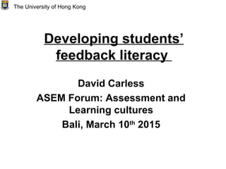 Developing students’
feedback literacy
David Carless
ASEM Forum: Assessment and
Learning cultures
Bali, March 10th
2015
The University of Hong Kong
 