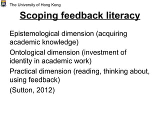 Scoping feedback literacy
Epistemological dimension (acquiring
academic knowledge)
Ontological dimension (investment of
identity in academic work)
Practical dimension (reading, thinking about,
using feedback)
(Sutton, 2012)
The University of Hong Kong
 