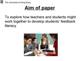 Aim of paper
To explore how teachers and students might
work together to develop students’ feedback
literacy
The University of Hong Kong
 