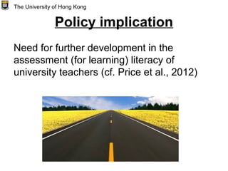 Policy implication
Need for further development in the
assessment (for learning) literacy of
university teachers (cf. Price et al., 2012)
The University of Hong Kong
 