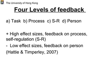 Four Levels of feedback
a) Task b) Process c) S-R d) Person
+ High effect sizes, feedback on process,
self-regulation (S-R)
- Low effect sizes, feedback on person
(Hattie & Timperley, 2007)
The University of Hong Kong
 