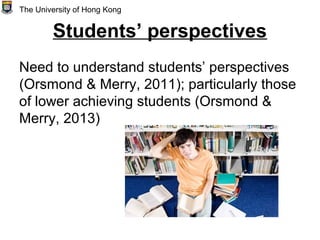Students’ perspectives
Need to understand students’ perspectives
(Orsmond & Merry, 2011); particularly those
of lower achieving students (Orsmond &
Merry, 2013)
The University of Hong Kong
 